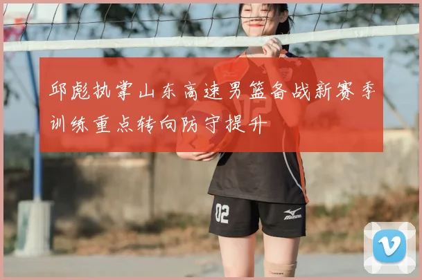 邱彪执掌山东高速男篮备战新赛季训练重点转向防守提升