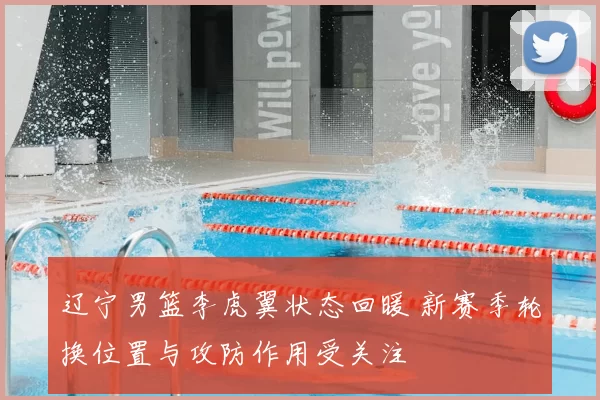 辽宁男篮李虎翼状态回暖 新赛季轮换位置与攻防作用受关注