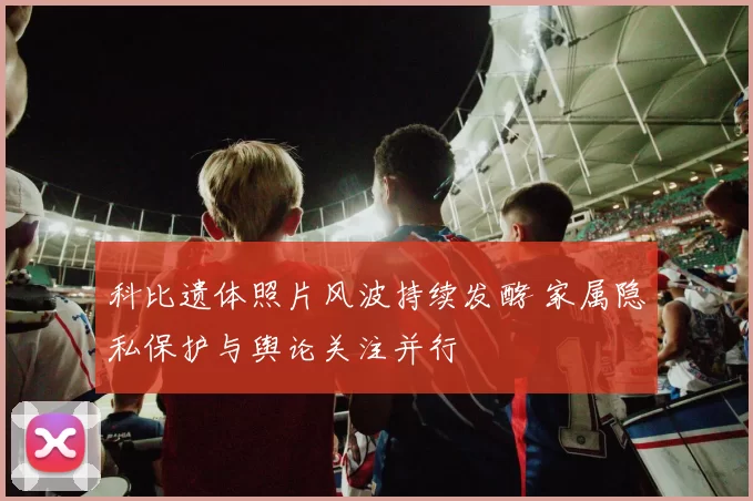 科比遗体照片风波持续发酵 家属隐私保护与舆论关注并行