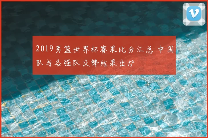 2019男篮世界杯赛果比分汇总 中国队与各强队交锋结果出炉