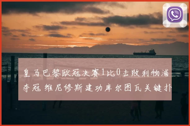 皇马巴黎欧冠决赛1比0击败利物浦夺冠 维尼修斯建功库尔图瓦关键扑救
