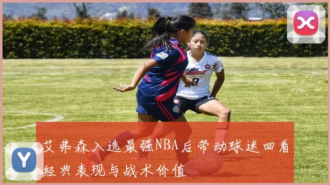 艾弗森入选最强NBA后带动球迷回看经典表现与战术价值