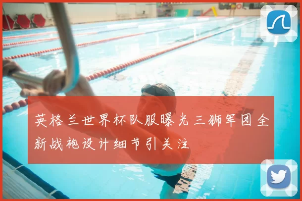 英格兰世界杯队服曝光三狮军团全新战袍设计细节引关注