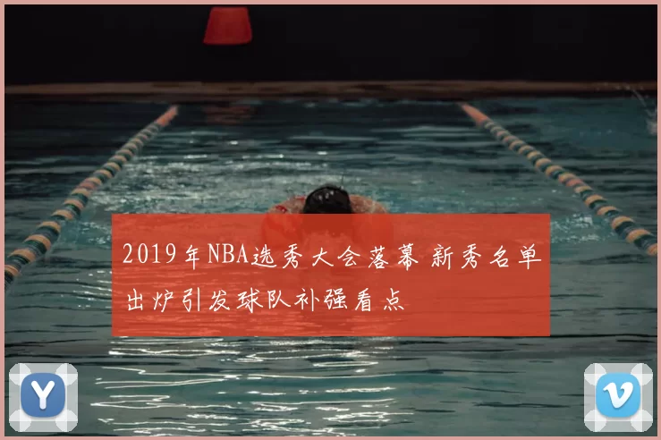 2019年NBA选秀大会落幕 新秀名单出炉引发球队补强看点