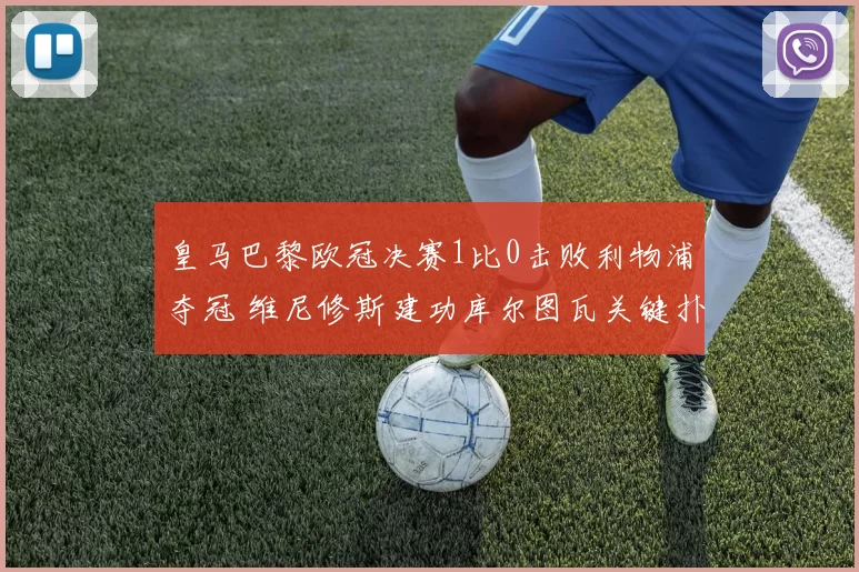 皇马巴黎欧冠决赛1比0击败利物浦夺冠 维尼修斯建功库尔图瓦关键扑救