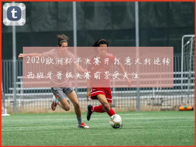 2020欧洲杯半决赛开打 意大利逆转西班牙晋级决赛前景受关注