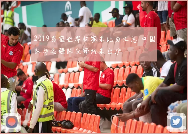 2019男篮世界杯赛果比分汇总 中国队与各强队交锋结果出炉