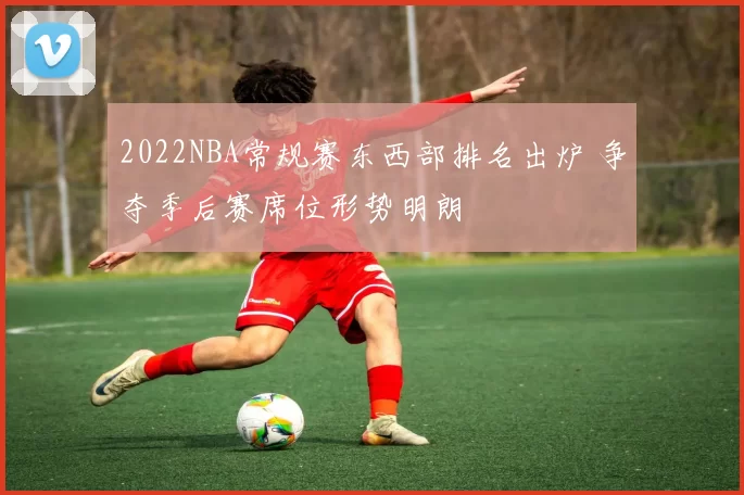 2022NBA常规赛东西部排名出炉 争夺季后赛席位形势明朗