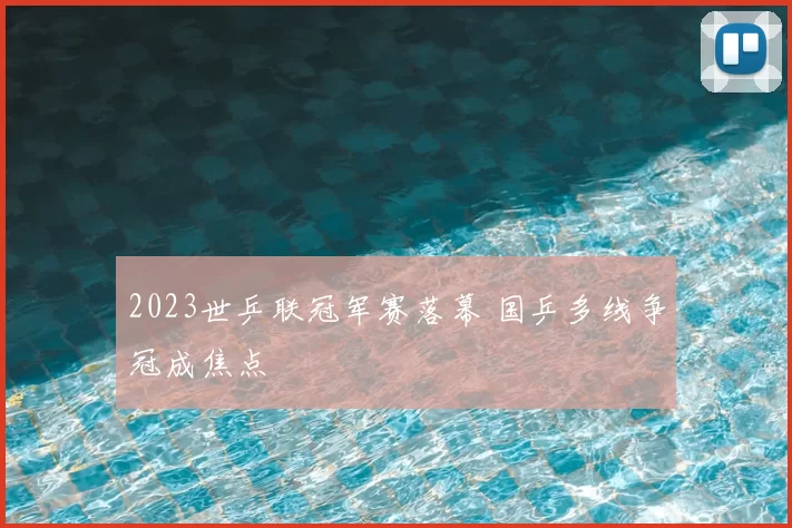 2023世乒联冠军赛落幕 国乒多线争冠成焦点