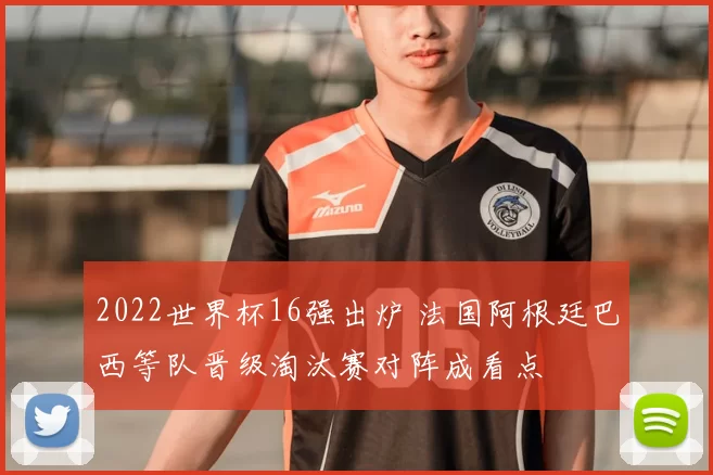 2022世界杯16强出炉 法国阿根廷巴西等队晋级淘汰赛对阵成看点