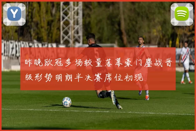 昨晚欧冠多场较量落幕豪门鏖战晋级形势明朗半决赛席位初现