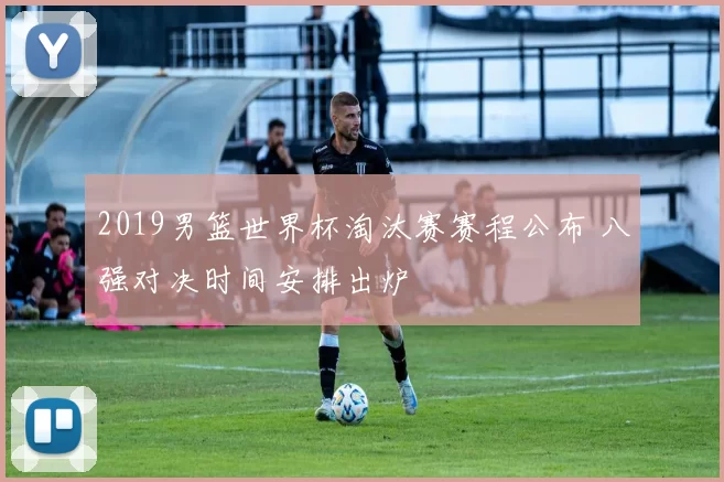 2019男篮世界杯淘汰赛赛程公布 八强对决时间安排出炉