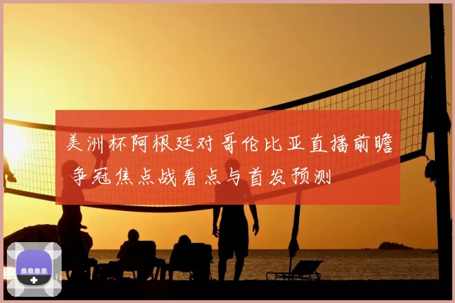 美洲杯阿根廷对哥伦比亚直播前瞻 争冠焦点战看点与首发预测