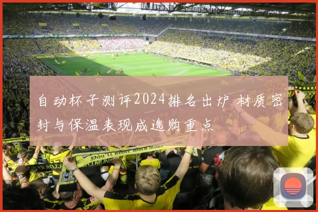 自动杯子测评2024排名出炉 材质密封与保温表现成选购重点