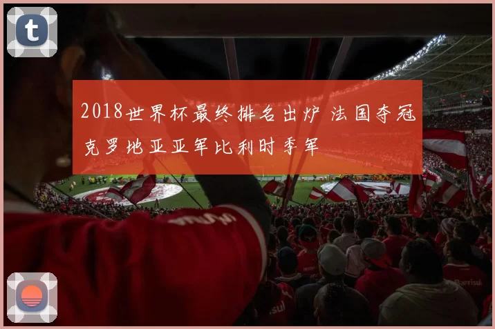 2018世界杯最终排名出炉 法国夺冠克罗地亚亚军比利时季军