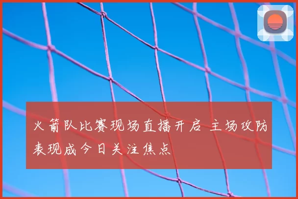 火箭队比赛现场直播开启 主场攻防表现成今日关注焦点