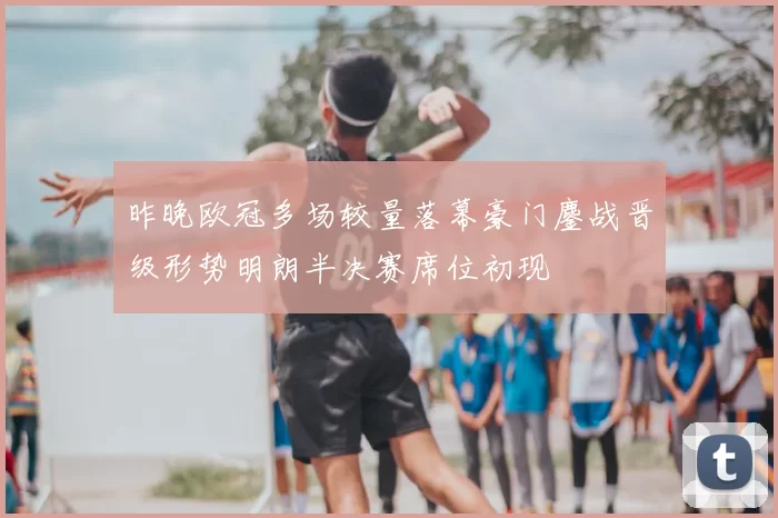 昨晚欧冠多场较量落幕豪门鏖战晋级形势明朗半决赛席位初现