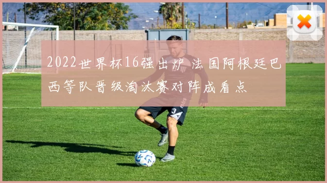 2022世界杯16强出炉 法国阿根廷巴西等队晋级淘汰赛对阵成看点