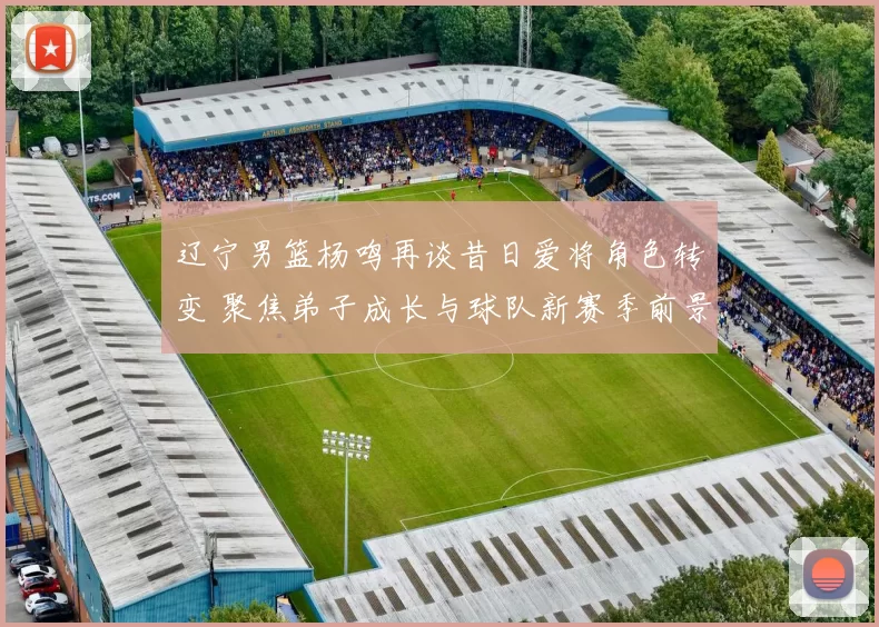 辽宁男篮杨鸣再谈昔日爱将角色转变 聚焦弟子成长与球队新赛季前景
