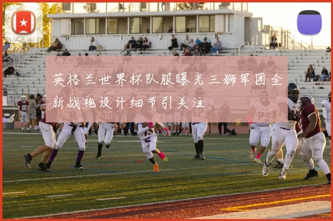 英格兰世界杯队服曝光三狮军团全新战袍设计细节引关注