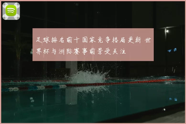 足球排名前十国家竞争格局更新 世界杯与洲际赛事前景受关注