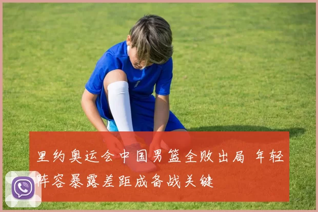 里约奥运会中国男篮全败出局 年轻阵容暴露差距成备战关键