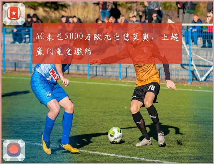 AC米兰5000万欧元出售莱奥,土超豪门重金邀约