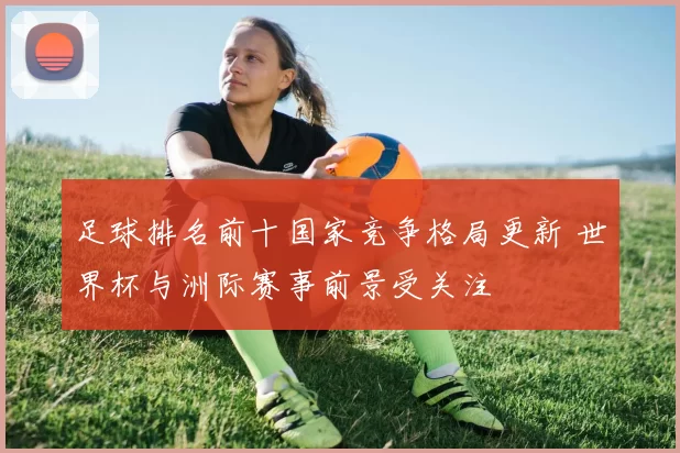 足球排名前十国家竞争格局更新 世界杯与洲际赛事前景受关注