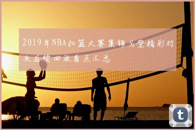 2019年NBA扣篮大赛集锦戈登精彩对决后续回放看点汇总