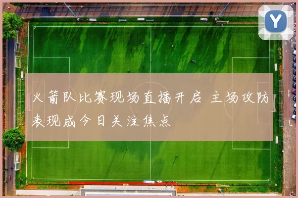 火箭队比赛现场直播开启 主场攻防表现成今日关注焦点