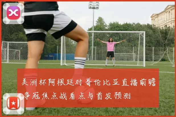 美洲杯阿根廷对哥伦比亚直播前瞻 争冠焦点战看点与首发预测